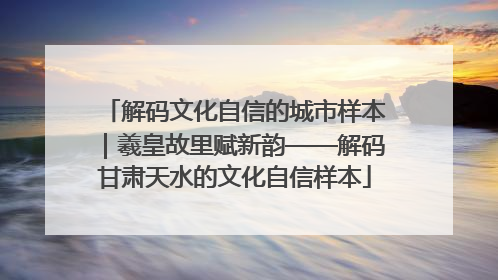 解码文化自信的城市样本｜羲皇故里赋新韵——解码甘肃天水的文化自信样本
